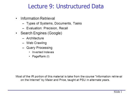 Slide 1 Lecture 9: Unstructured Data Information Retrieval –Types of Systems, Documents, Tasks –Evaluation: Precision, Recall Search Engines (Google) –Architecture.