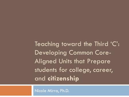 Teaching toward the Third ‘C’: Developing Common Core- Aligned Units that Prepare students for college, career, and citizenship Nicole Mirra, Ph.D.