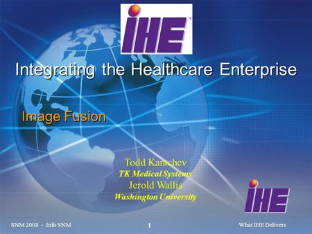 SNM 2008 - Info SNMWhat IHE Delivers 1 Integrating the Healthcare Enterprise Image Fusion Todd Kantchev TK Medical Systems Jerold Wallis Washington University.