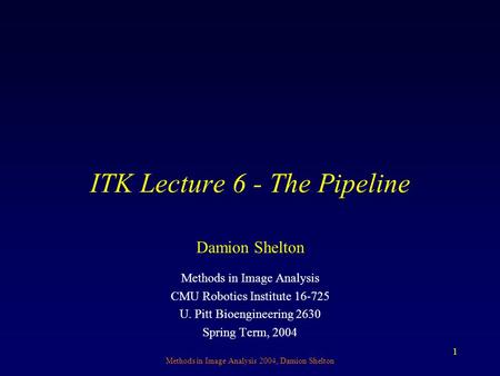 Methods in Image Analysis 2004, Damion Shelton 1 ITK Lecture 6 - The Pipeline Methods in Image Analysis CMU Robotics Institute 16-725 U. Pitt Bioengineering.