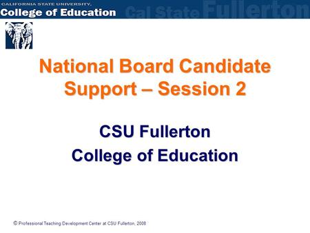 © Professional Teaching Development Center at CSU Fullerton, 2008 National Board Candidate Support – Session 2 CSU Fullerton College of Education.