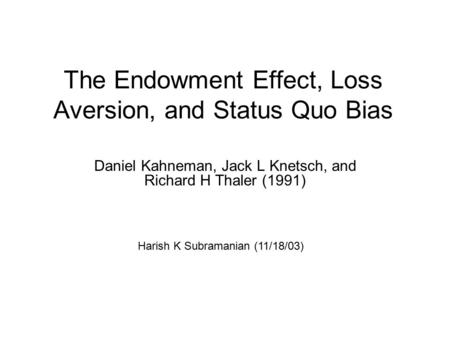 The Endowment Effect, Loss Aversion, and Status Quo Bias Daniel Kahneman, Jack L Knetsch, and Richard H Thaler (1991) Harish K Subramanian (11/18/03)