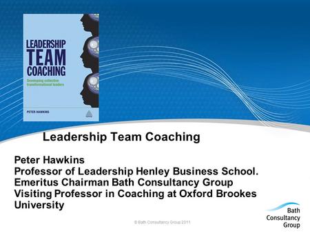 © Bath Consultancy Group 2011 Leadership Team Coaching Peter Hawkins Professor of Leadership Henley Business School. Emeritus Chairman Bath Consultancy.