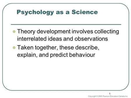 Copyright © 2005 Pearson Education Canada Inc. 1 Psychology as a Science Theory development involves collecting interrelated ideas and observations Taken.