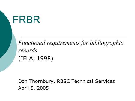 FRBR Functional requirements for bibliographic records (IFLA, 1998) Don Thornbury, RBSC Technical Services April 5, 2005.
