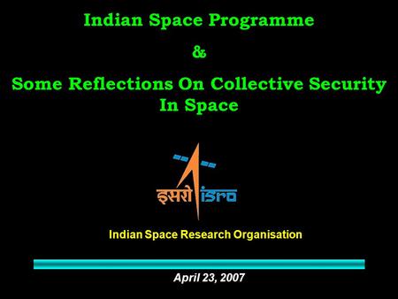 Indian Space Programme & Some Reflections On Collective Security In Space Indian Space Research Organisation April 23, 2007.