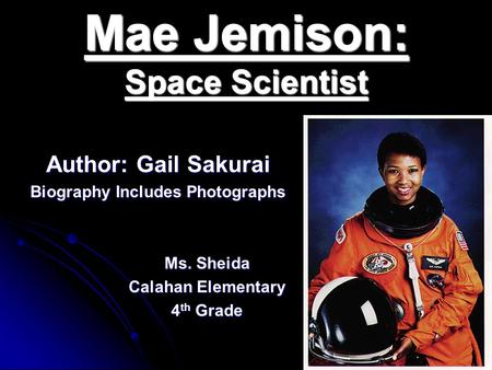 Mae Jemison: Space Scientist Author: Gail Sakurai Biography Includes Photographs Ms. Sheida Calahan Elementary 4 th Grade.