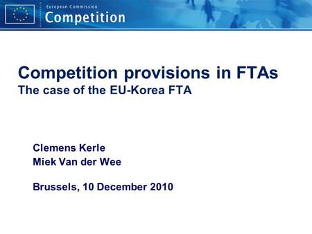 Competition provisions in FTAs The case of the EU-Korea FTA Clemens Kerle Miek Van der Wee Brussels, 10 December 2010.
