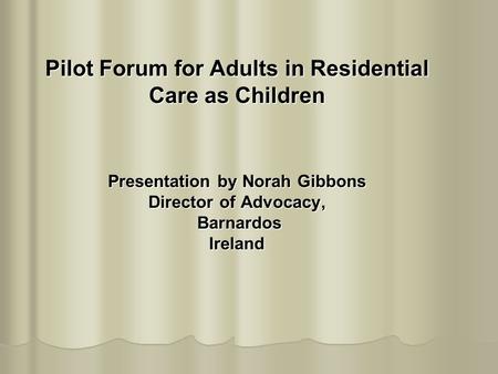 Pilot Forum for Adults in Residential Care as Children Presentation by Norah Gibbons Director of Advocacy, Barnardos Ireland.