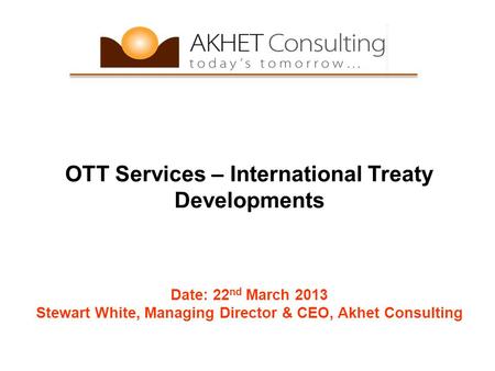 OTT Services – International Treaty Developments Date: 22 nd March 2013 Stewart White, Managing Director & CEO, Akhet Consulting.
