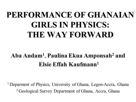 PERFORMANCE OF GHANAIAN GIRLS IN PHYSICS: THE WAY FORWARD Aba Andam 1, Paulina Ekua Amponsah 2 and Elsie Effah Kaufmann 1 1 Deparment of Physics, University.