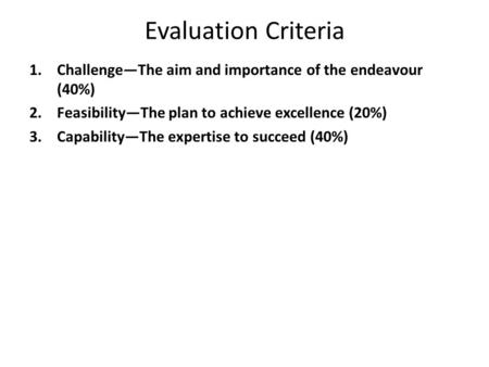 Evaluation Criteria 1.Challenge—The aim and importance of the endeavour (40%) 2.Feasibility—The plan to achieve excellence (20%) 3.Capability—The expertise.