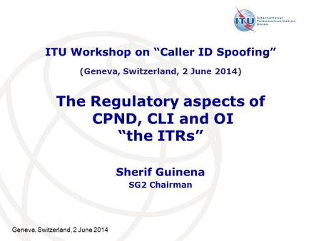 Geneva, Switzerland, 2 June 2014 The Regulatory aspects of CPND, CLI and OI “the ITRs” Sherif Guinena SG2 Chairman ITU Workshop on “Caller ID Spoofing”