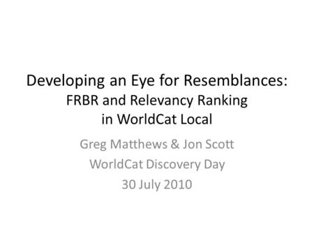Developing an Eye for Resemblances: FRBR and Relevancy Ranking in WorldCat Local Greg Matthews & Jon Scott WorldCat Discovery Day 30 July 2010.