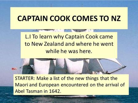 CAPTAIN COOK COMES TO NZ L.I To learn why Captain Cook came to New Zealand and where he went while he was here. STARTER: Make a list of the new things.