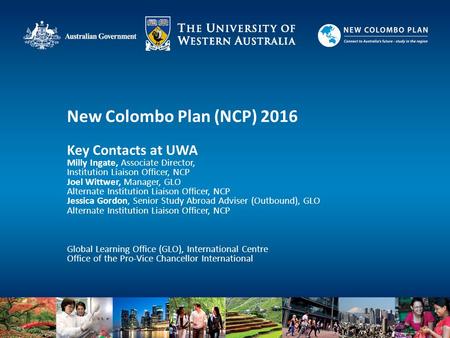 New Colombo Plan (NCP) 2016 Key Contacts at UWA Milly Ingate, Associate Director, Institution Liaison Officer, NCP Joel Wittwer, Manager, GLO Alternate.