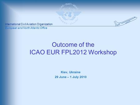 International Civil Aviation Organization European and North Atlantic Office Outcome of the ICAO EUR FPL2012 Workshop Kiev, Ukraine 29 June – 1 July 2010.