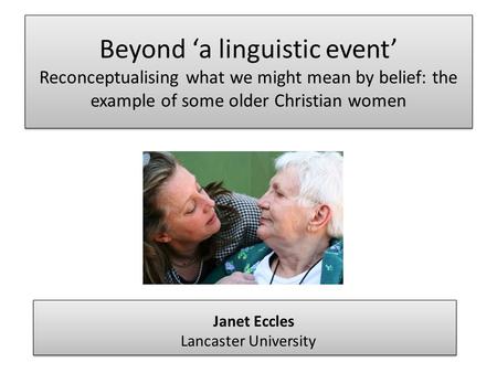 Beyond ‘a linguistic event’ Reconceptualising what we might mean by belief: the example of some older Christian women Janet Eccles Lancaster University.