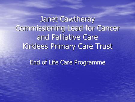 Janet Cawtheray Commissioning Lead for Cancer and Palliative Care Kirklees Primary Care Trust End of Life Care Programme.