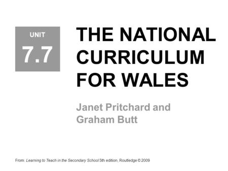 THE NATIONAL CURRICULUM FOR WALES Janet Pritchard and Graham Butt UNIT 7.7 From: Learning to Teach in the Secondary School 5th edition, Routledge © 2009.