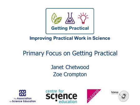 Improving Practical Work in Science Primary Focus on Getting Practical Janet Chetwood Zoe Crompton.