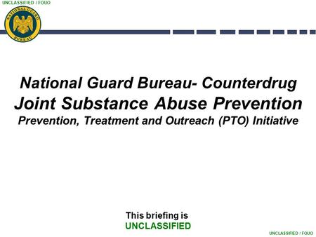 UNCLASSIFIED / FOUO National Guard Bureau- Counterdrug Joint Substance Abuse Prevention Prevention, Treatment and Outreach (PTO) Initiative This briefing.
