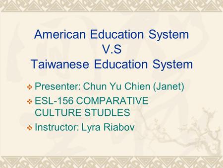 American Education System V.S Taiwanese Education System  Presenter: Chun Yu Chien (Janet)  ESL-156 COMPARATIVE CULTURE STUDLES  Instructor: Lyra Riabov.