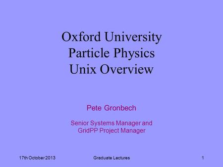 17th October 2013Graduate Lectures1 Oxford University Particle Physics Unix Overview Pete Gronbech Senior Systems Manager and GridPP Project Manager.