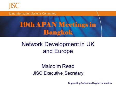 Supporting further and higher education 19th APAN Meetings in Bangkok Network Development in UK and Europe Malcolm Read JISC Executive Secretary.