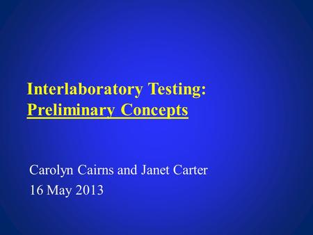 Interlaboratory Testing: Preliminary Concepts Carolyn Cairns and Janet Carter 16 May 2013.