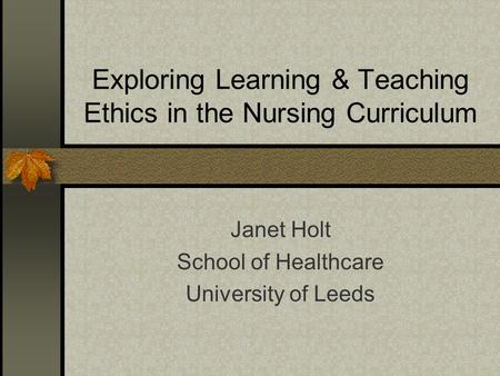 Exploring Learning & Teaching Ethics in the Nursing Curriculum Janet Holt School of Healthcare University of Leeds.