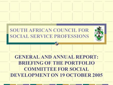 GENERAL AND ANNUAL REPORT: BRIEFING OF THE PORTFOLIO COMMITTEE FOR SOCIAL DEVELOPMENT ON 19 OCTOBER 2005 SOUTH AFRICAN COUNCIL FOR SOCIAL SERVICE PROFESSIONS.