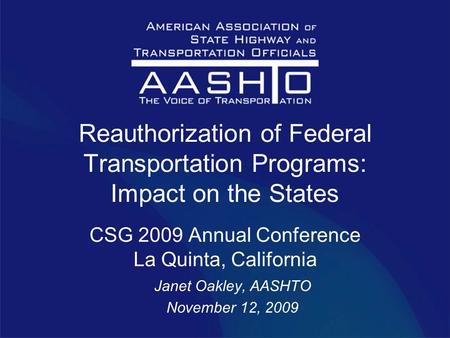 Reauthorization of Federal Transportation Programs: Impact on the States CSG 2009 Annual Conference La Quinta, California Janet Oakley, AASHTO November.