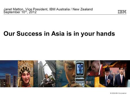 © 2009 IBM Corporation Our Success in Asia is in your hands Janet Matton, Vice President, IBM Australia / New Zealand September 10 th, 2012.