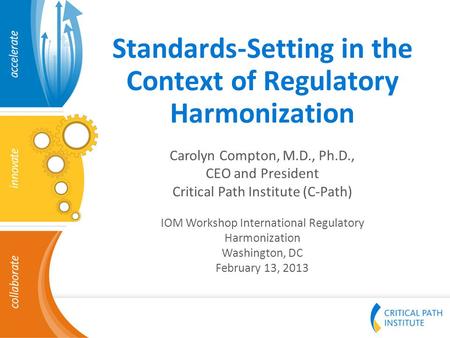 Standards-Setting in the Context of Regulatory Harmonization Carolyn Compton, M.D., Ph.D., CEO and President Critical Path Institute (C-Path) IOM Workshop.