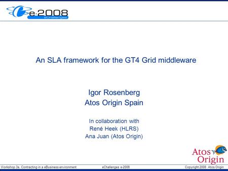 Workshop 3a, Contracting in a eBusiness environment eChallenges e-2008 Copyright 2008 Atos Origin An SLA framework for the GT4 Grid middleware Igor Rosenberg.