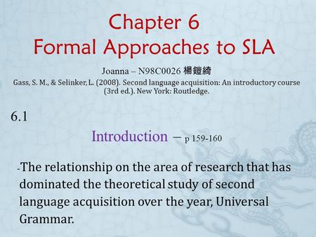 Chapter 6 Formal Approaches to SLA Joanna – N98C0026 楊鎧綺 Gass, S. M., & Selinker, L. (2008). Second language acquisition: An introductory course (3rd.
