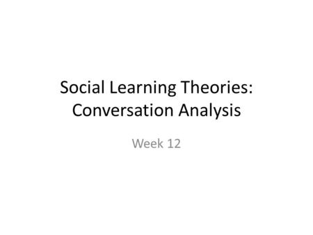 Social Learning Theories: Conversation Analysis Week 12.
