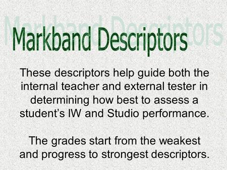 These descriptors help guide both the internal teacher and external tester in determining how best to assess a student’s IW and Studio performance. The.