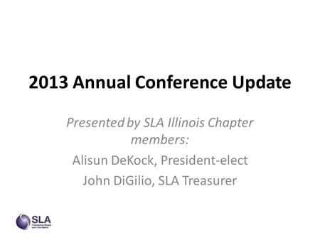 2013 Annual Conference Update Presented by SLA Illinois Chapter members: Alisun DeKock, President-elect John DiGilio, SLA Treasurer.