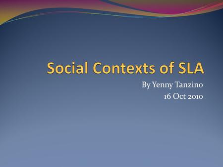 Social Contexts of SLA By Yenny Tanzino 16 Oct 2010.