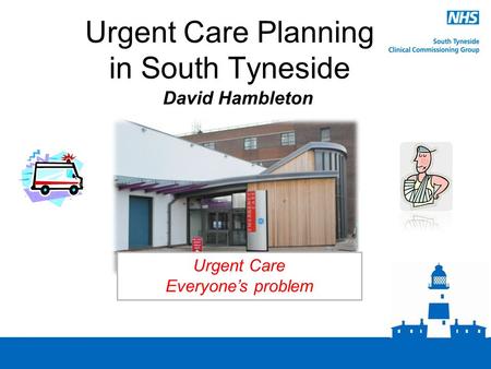 Urgent Care Planning in South Tyneside David Hambleton Urgent Care Everyone’s problem.