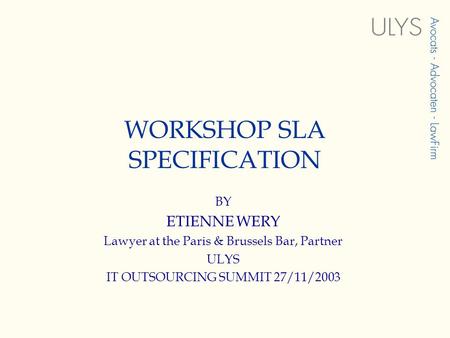 WORKSHOP SLA SPECIFICATION BY ETIENNE WERY Lawyer at the Paris & Brussels Bar, Partner ULYS IT OUTSOURCING SUMMIT 27/11/2003.
