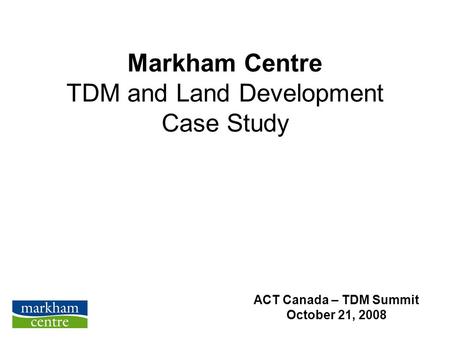 Markham Centre TDM and Land Development Case Study ACT Canada – TDM Summit October 21, 2008.