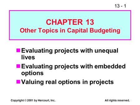 13 - 1 Copyright © 2001 by Harcourt, Inc.All rights reserved. CHAPTER 13 Other Topics in Capital Budgeting Evaluating projects with unequal lives Evaluating.