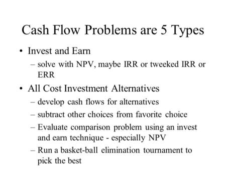 Cash Flow Problems are 5 Types Invest and Earn –solve with NPV, maybe IRR or tweeked IRR or ERR All Cost Investment Alternatives –develop cash flows for.
