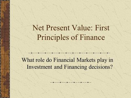 Net Present Value: First Principles of Finance What role do Financial Markets play in Investment and Financing decisions?