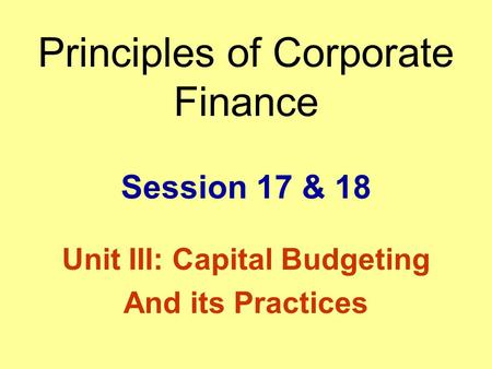 Principles of Corporate Finance Session 17 & 18 Unit III: Capital Budgeting And its Practices.
