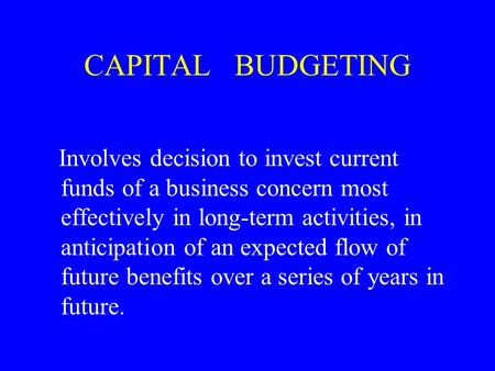 CAPITAL BUDGETING Involves decision to invest current funds of a business concern most effectively in long-term activities, in anticipation of an expected.