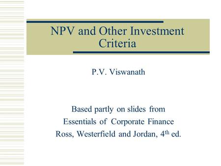NPV and Other Investment Criteria P.V. Viswanath Based partly on slides from Essentials of Corporate Finance Ross, Westerfield and Jordan, 4 th ed.